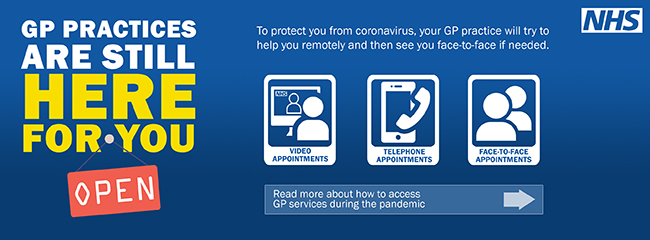 GP Practices are still here for you to protect you from coronavirus your GP Practice will try to help you remotely and then see you face to face if needed Video Appointments Telephone Appointments Face to Face Appointments Read more about how to access GP Services during the pandemic.